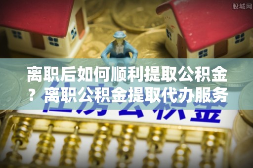 大连离职后如何顺利提取公积金？离职公积金提取代办服务帮你搞定！