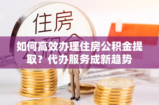 大连如何高效办理住房公积金提取？代办服务成新趋势