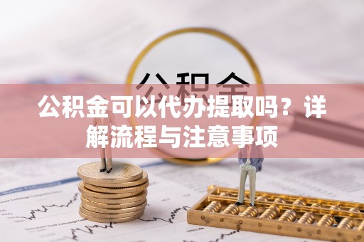 大连公积金可以代办提取吗？详解流程与注意事项