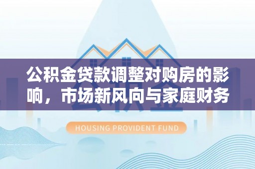 大连公积金贷款调整对购房的影响，市场新风向与家庭财务规划