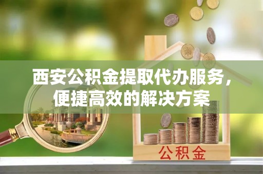大连西安公积金提取代办服务，便捷高效的解决方案