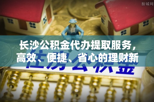大连长沙公积金代办提取服务，高效、便捷、省心的理财新选择