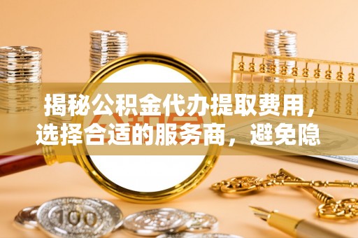 大连揭秘公积金代办提取费用，选择合适的服务商，避免隐性收费