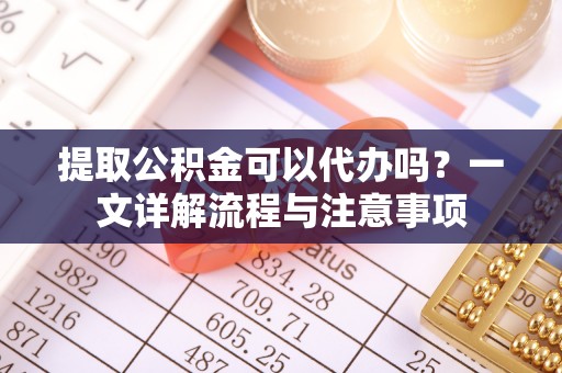 大连提取公积金可以代办吗？一文详解流程与注意事项